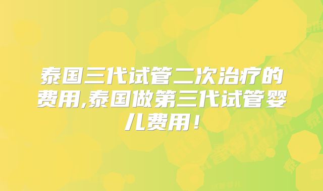 泰国三代试管二次治疗的费用,泰国做第三代试管婴儿费用！
