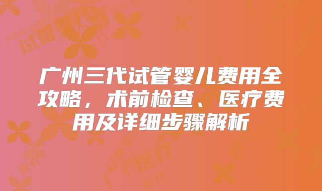广州三代试管婴儿费用全攻略，术前检查、医疗费用及详细步骤解析