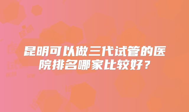 昆明可以做三代试管的医院排名哪家比较好?