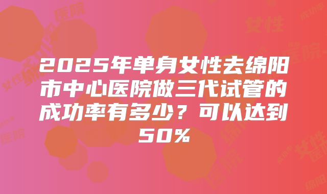 2025年单身女性去绵阳市中心医院做三代试管的成功率有多少?可以达到50%