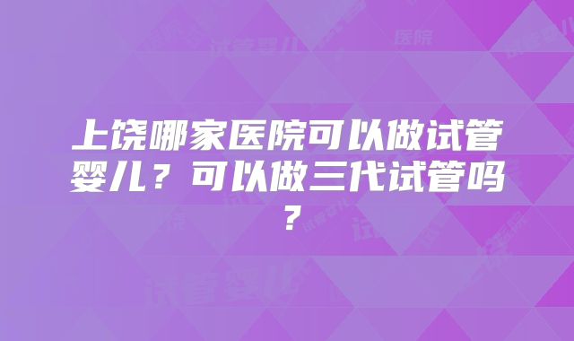 上饶哪家医院可以做试管婴儿?可以做三代试管吗?