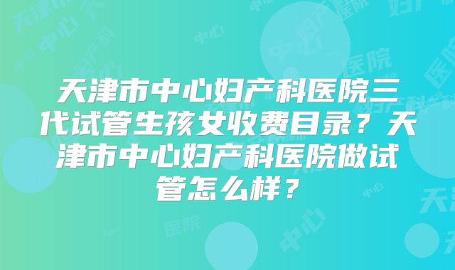 天津市中心妇产科医院三代试管生孩女收费目录？天津市中心妇产科医院做试管怎么样？