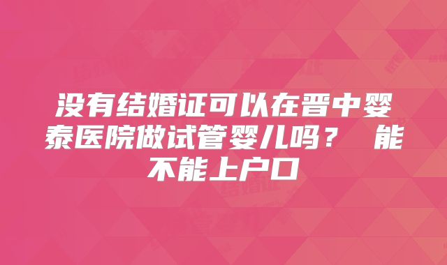 没有结婚证可以在晋中婴泰医院做试管婴儿吗? 能不能上户口