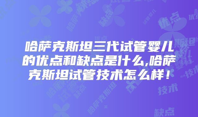 哈萨克斯坦三代试管婴儿的优点和缺点是什么,哈萨克斯坦试管技术怎么样！