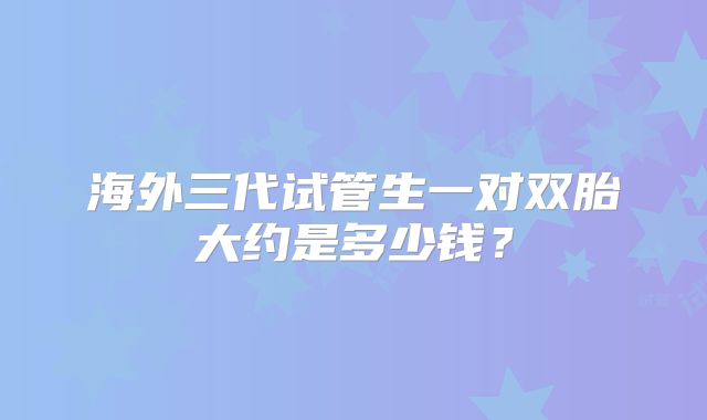 海外三代试管生一对双胎大约是多少钱？