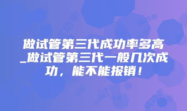 做试管第三代成功率多高_做试管第三代一般几次成功，能不能报销！