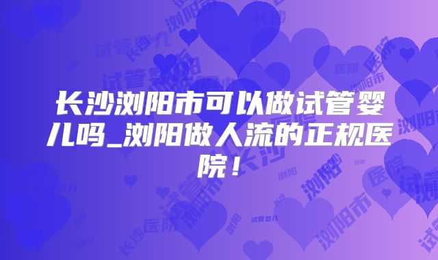 长沙浏阳市可以做试管婴儿吗_浏阳做人流的正规医院!