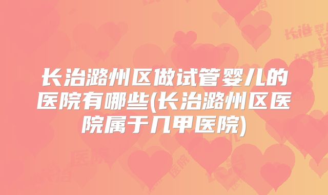 长治潞州区做试管婴儿的医院有哪些(长治潞州区医院属于几甲医院)