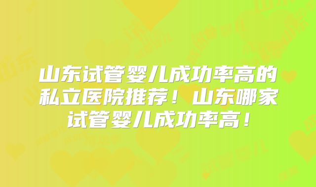山东试管婴儿成功率高的私立医院推荐！山东哪家试管婴儿成功率高！