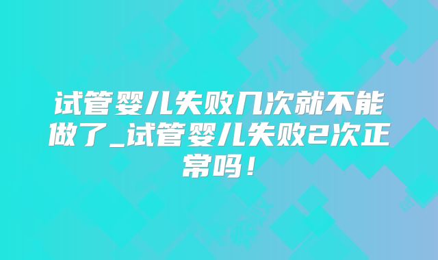 试管婴儿失败几次就不能做了_试管婴儿失败2次正常吗！
