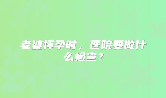 老婆怀孕时,医院要做什么检查?