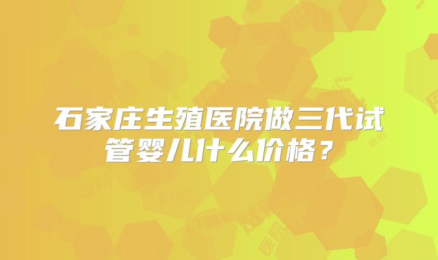 石家庄生殖医院做三代试管婴儿什么价格？