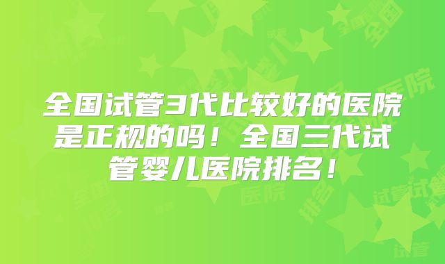 全国试管3代比较好的医院是正规的吗！全国三代试管婴儿医院排名！