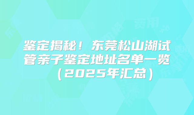 鉴定揭秘！东莞松山湖试管亲子鉴定地址名单一览（2025年汇总）