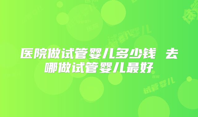 医院做试管婴儿多少钱 去哪做试管婴儿最好