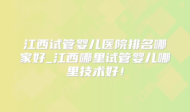 江西试管婴儿医院排名哪家好_江西哪里试管婴儿哪里技术好！