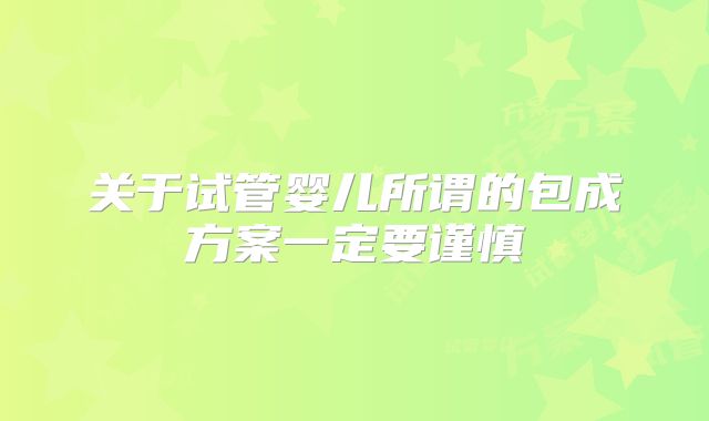 关于试管婴儿所谓的包成方案一定要谨慎