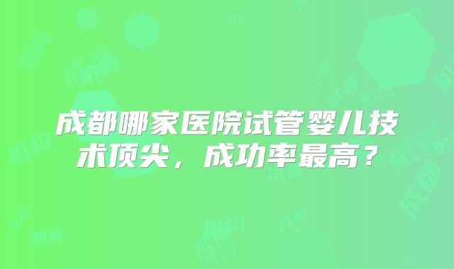 成都哪家医院试管婴儿技术顶尖,成功率最高?