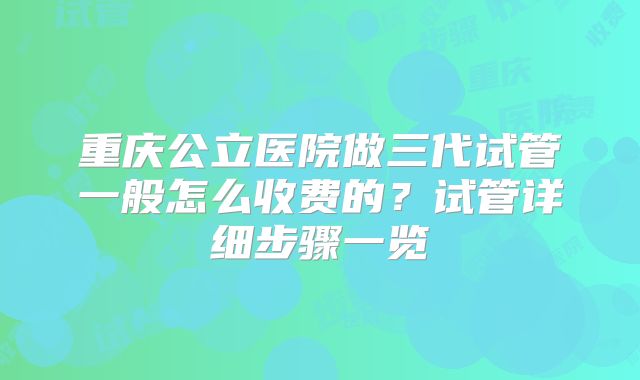 重庆公立医院做三代试管一般怎么收费的？试管详细步骤一览