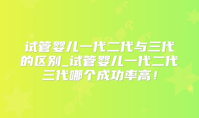 试管婴儿一代二代与三代的区别_试管婴儿一代二代三代哪个成功率高!