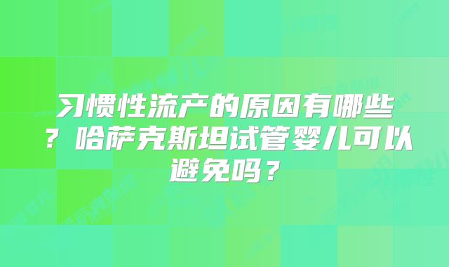 习惯性流产的原因有哪些？哈萨克斯坦试管婴儿可以避免吗？
