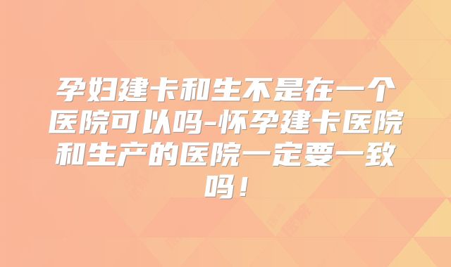 孕妇建卡和生不是在一个医院可以吗-怀孕建卡医院和生产的医院一定要一致吗!