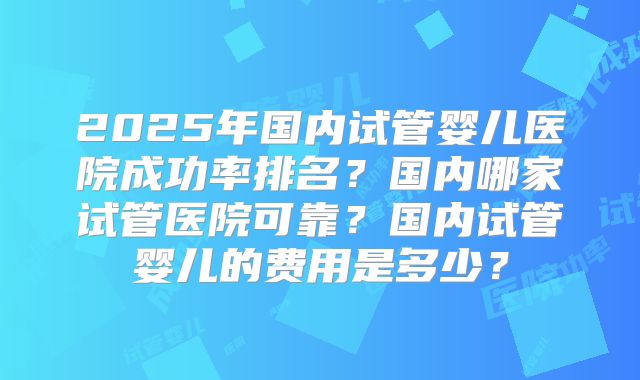 2025年国内试管婴儿医院成功率排名？国内哪家试管医院可靠？国内试管婴儿的费用是多少？