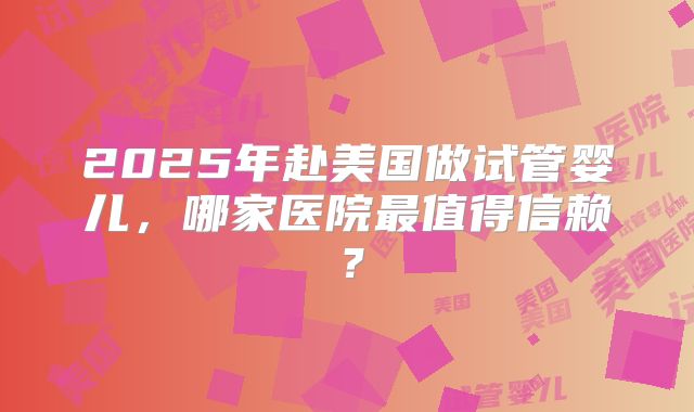 2025年赴美国做试管婴儿，哪家医院最值得信赖？