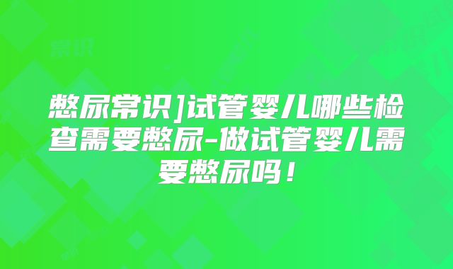 憋尿常识]试管婴儿哪些检查需要憋尿-做试管婴儿需要憋尿吗！