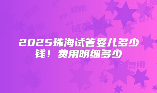 2025珠海试管婴儿多少钱!费用明细多少