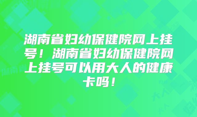 湖南省妇幼保健院网上挂号！湖南省妇幼保健院网上挂号可以用大人的健康卡吗！