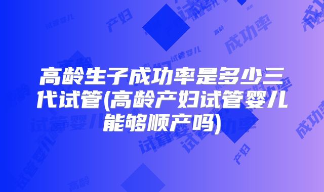 高龄生子成功率是多少三代试管(高龄产妇试管婴儿能够顺产吗)