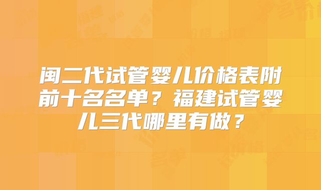 闽二代试管婴儿价格表附前十名名单?福建试管婴儿三代哪里有做?