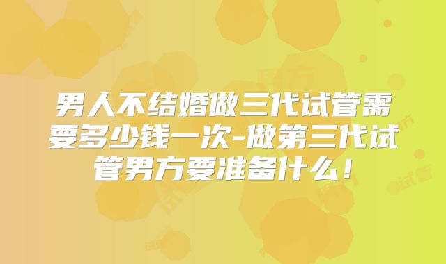 男人不结婚做三代试管需要多少钱一次-做第三代试管男方要准备什么！
