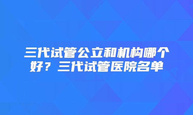 三代试管公立和机构哪个好？三代试管医院名单