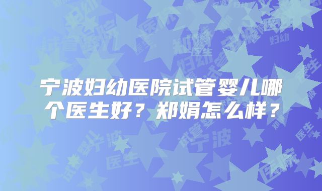 宁波妇幼医院试管婴儿哪个医生好？郑娟怎么样？