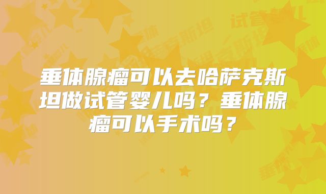 垂体腺瘤可以去哈萨克斯坦做试管婴儿吗？垂体腺瘤可以手术吗？