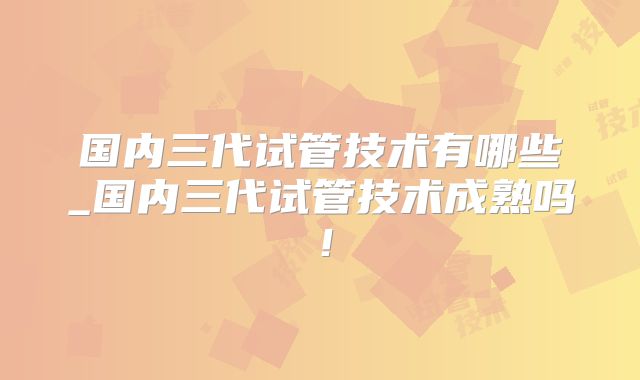 国内三代试管技术有哪些_国内三代试管技术成熟吗！