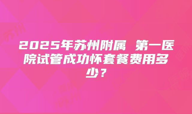 2025年苏州附属 第一医院试管成功怀套餐费用多少?