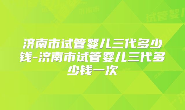 济南市试管婴儿三代多少钱-济南市试管婴儿三代多少钱一次