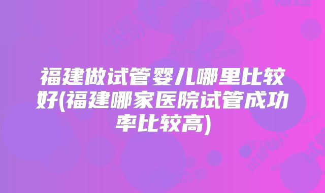 福建做试管婴儿哪里比较好(福建哪家医院试管成功率比较高)