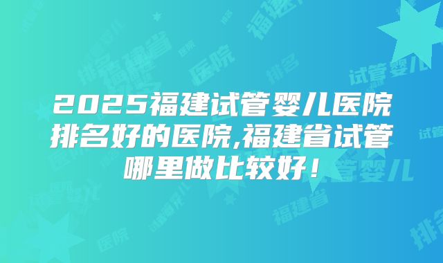 2025福建试管婴儿医院排名好的医院,福建省试管哪里做比较好！