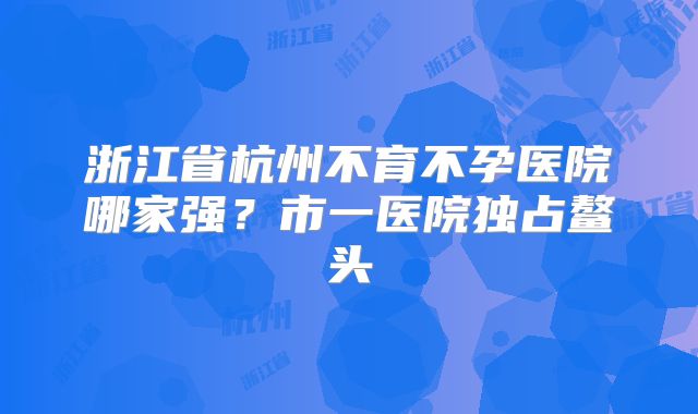浙江省杭州不育不孕医院哪家强？市一医院独占鳌头