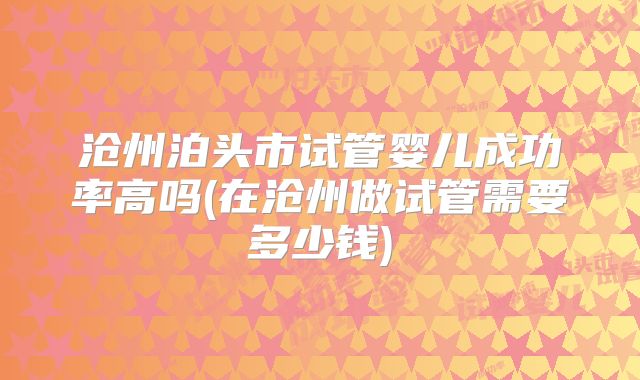 沧州泊头市试管婴儿成功率高吗(在沧州做试管需要多少钱)