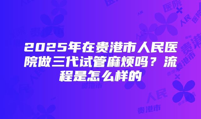 2025年在贵港市人民医院做三代试管麻烦吗？流程是怎么样的