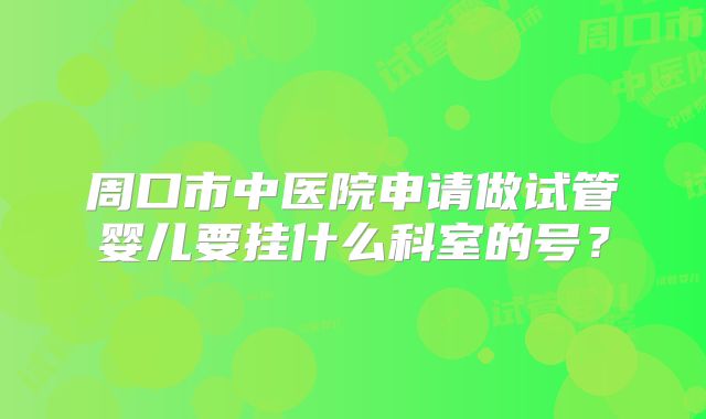周口市中医院申请做试管婴儿要挂什么科室的号？