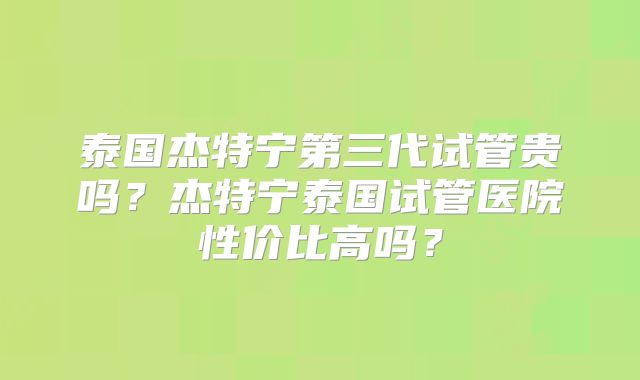 泰国杰特宁第三代试管贵吗？杰特宁泰国试管医院性价比高吗？