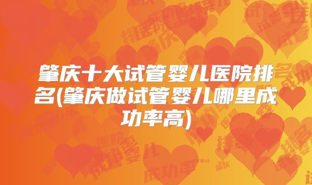 肇庆十大试管婴儿医院排名(肇庆做试管婴儿哪里成功率高)