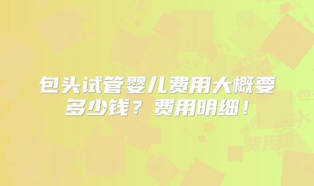 包头试管婴儿费用大概要多少钱？费用明细！