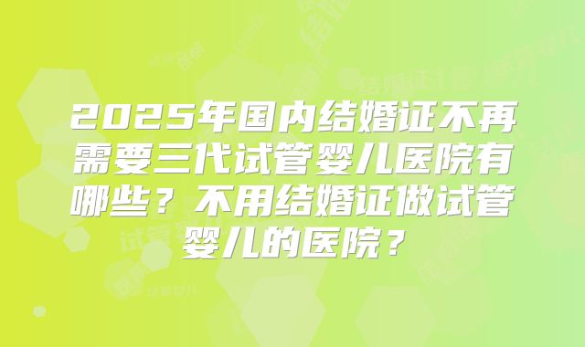 2025年国内结婚证不再需要三代试管婴儿医院有哪些？不用结婚证做试管婴儿的医院？
